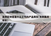 吉利区块链是什么公司的产品类型[吉利集团域名]