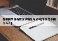 在中国李俊山做区块链是啥公司[李俊是币圈什么人]