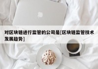 对区块链进行监管的公司是[区块链监管技术发展趋势]